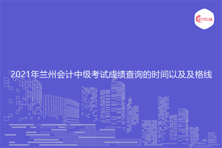 2021年兰州会计中级考试成绩查询的时间以及及格线