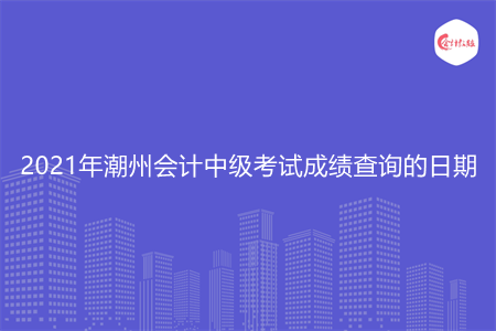 2021年潮州会计中级考试成绩查询的日期