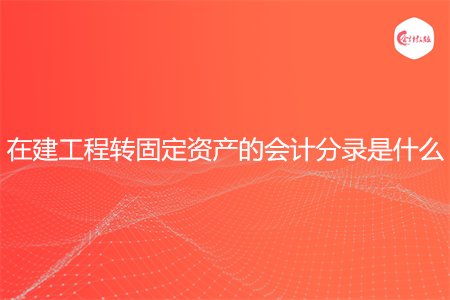 在建工程转固定资产的会计分录是什么 在建工程转固定资产的会计分录是什么