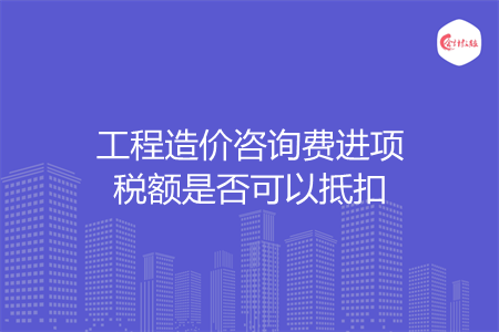 工程造价咨询费进项税额是否可以抵扣