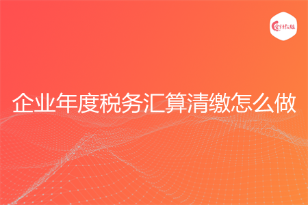 企业年度税务汇算清缴怎么做