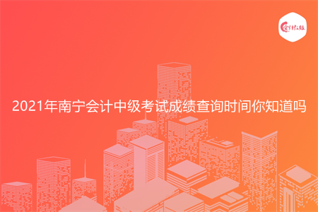 2021年南宁会计中级考试成绩查询时间你知道吗