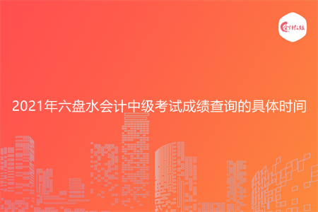 2021年六盘水会计中级考试成绩查询的具体时间