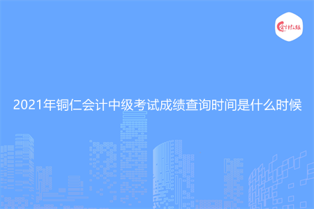 2021年铜仁会计中级考试成绩查询时间是什么时候