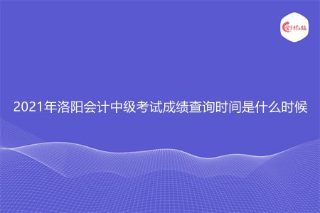 2021年洛阳会计中级考试成绩查询时间是什么时候