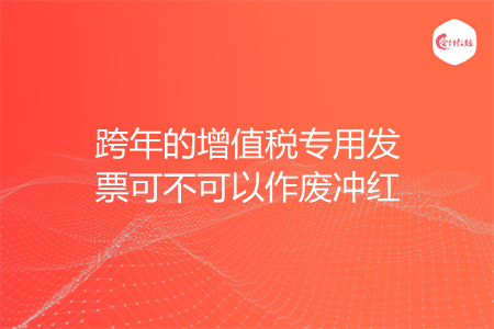 跨年的增值税专用发票可不可以作废冲红