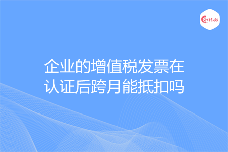 企业的增值税发票在认证后跨月能抵扣吗