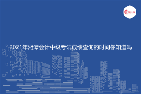 2021年湘潭会计中级考试成绩查询的时间你知道吗