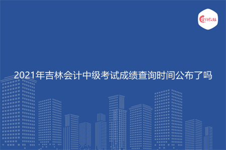 2021年吉林会计中级考试成绩查询时间公布了吗