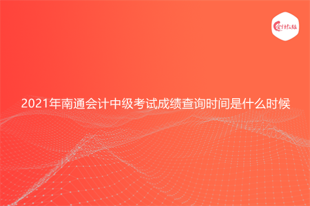 2021年南通会计中级考试成绩查询时间是什么时候