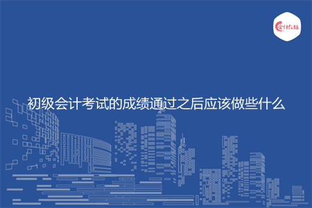 初级会计考试的成绩通过之后应该做些什么