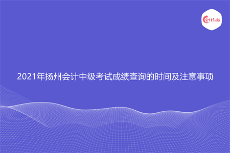 2021年扬州会计中级考试成绩查询的时间及注意事项