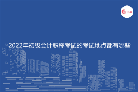 2022年初级会计职称考试的考试地点都有哪些