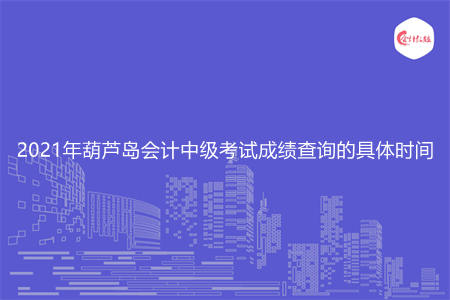 2021年葫芦岛会计中级考试成绩查询的具体时间