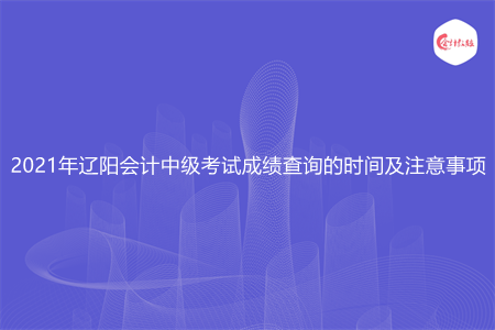 2021年辽阳会计中级考试成绩查询的时间及注意事项