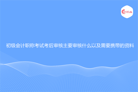 初级会计职称考试考后审核主要审核什么以及需要携带的资料