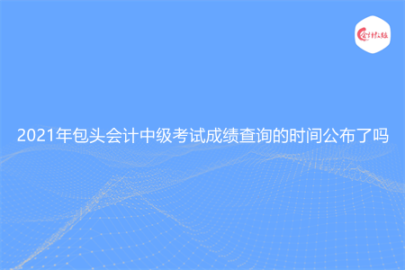 2021年包头会计中级考试成绩查询的时间公布了吗