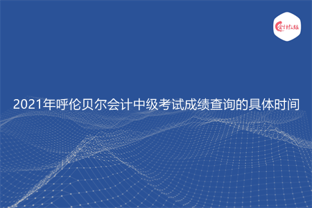 2021年呼伦贝尔会计中级考试成绩查询的具体时间