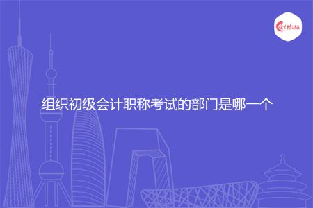 组织初级会计职称考试的部门是哪一个