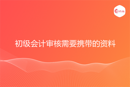 初级会计审核需要带什么资料