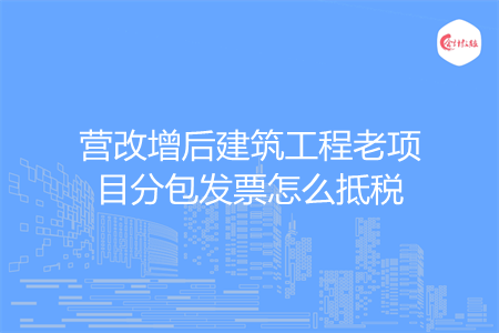 营改增后建筑工程老项目分包发票怎么抵税