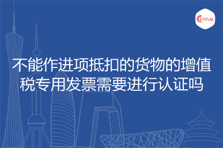 不能作进项抵扣的货物的增值税专用发票需要进行认证吗