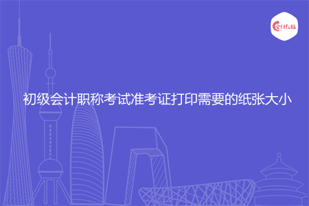 初级会计职称考试准考证打印需要的纸张大小