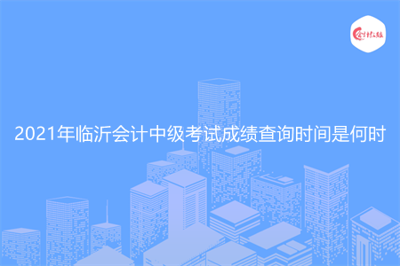 2021年临沂会计中级考试成绩查询时间是何时