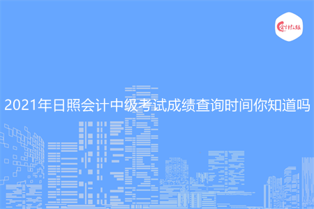 2021年日照会计中级考试成绩查询时间你知道吗