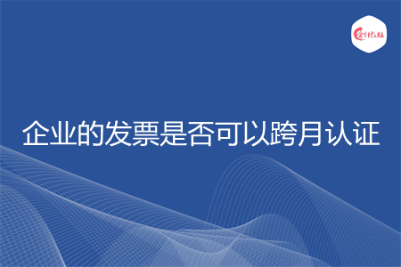 企业的发票是否可以跨月认证