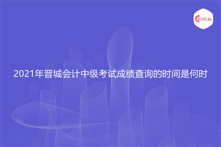 2021年晋城会计中级考试成绩查询的时间是何时