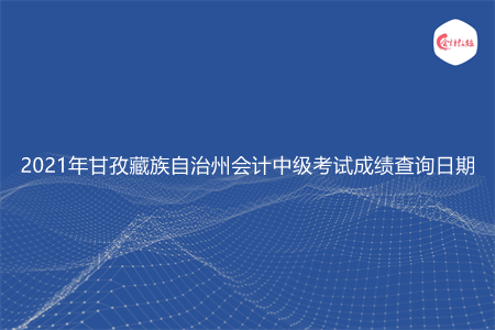 2021年甘孜藏族自治州会计中级考试成绩查询日期