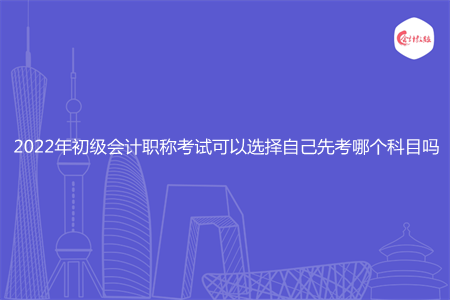 2022年初级会计职称考试可以选择自己先考哪个科目吗