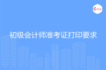 初級會計師準(zhǔn)考證打印要求是什么