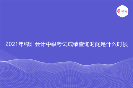 2021年绵阳会计中级考试成绩查询时间是什么时候