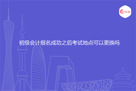 初级会计报名成功之后考试地点可以更换吗