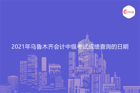 2021年乌鲁木齐会计中级考试成绩查询的日期