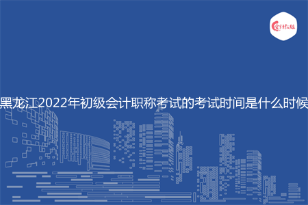 黑龙江2022年初级会计职称考试的考试时间是什么时候