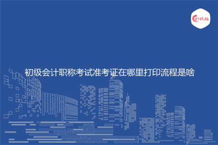 初级会计职称考试准考证在哪里打印流程是啥