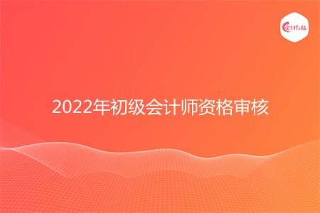 2022年初級(jí)會(huì)計(jì)師資格審核