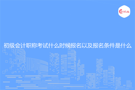 初級會計職稱考試什么時候報名以及報名條件是什么