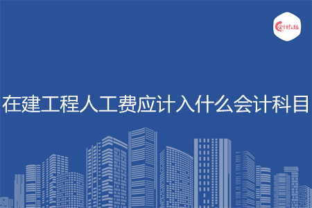 在建工程人工费应计入什么会计科目 在建工程人工费应计入什么会计科目