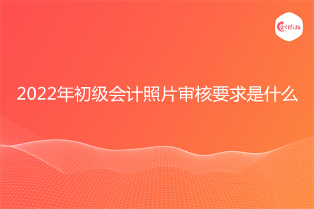 2022年初級會計照片審核要求是什么