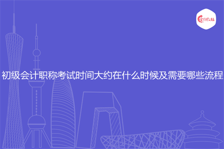 初级会计职称考试时间大约在什么时候及需要哪些流程