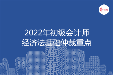 2022年初級會計師經(jīng)濟法基礎(chǔ)仲裁重點